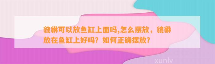 貔貅可以放鱼缸上面吗,怎么摆放，貔貅放在鱼缸上好吗？怎样正确摆放？