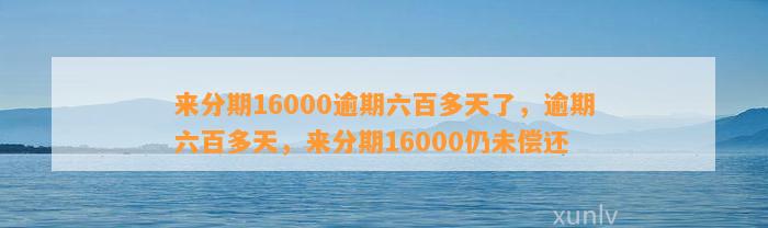 来分期16000逾期六百多天了，逾期六百多天，来分期16000仍未偿还