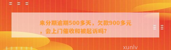 来分期逾期500多天，欠款900多元，会上门催收和被起诉吗？