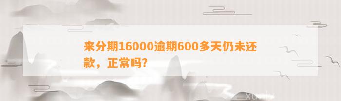 来分期16000逾期600多天仍未还款，正常吗？