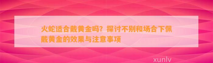 火蛇适合戴黄金吗？探讨不别和场合下佩戴黄金的效果与留意事项