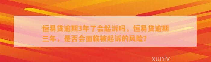 恒易贷逾期3年了会起诉吗，恒易贷逾期三年，是否会面临被起诉的风险？