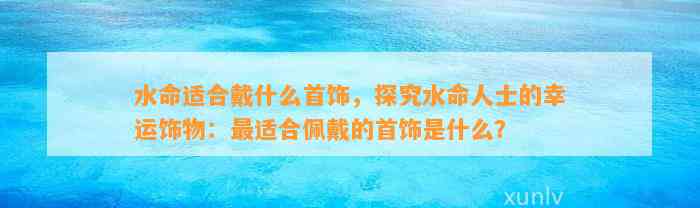 水命适合戴什么首饰，探究水命人士的幸运饰物：最适合佩戴的首饰是什么？