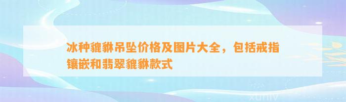 冰种貔貅吊坠价格及图片大全，包含戒指镶嵌和翡翠貔貅款式