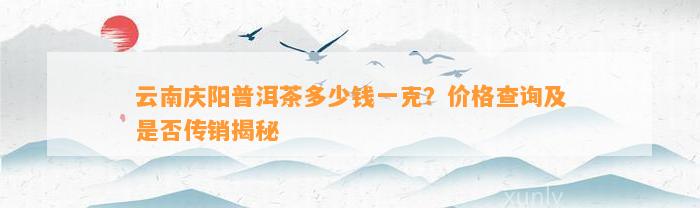 云南庆阳普洱茶多少钱一克？价格查询及是不是传销揭秘