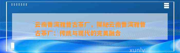 云南普洱雅普古茶厂，探秘云南普洱雅普古茶厂：传统与现代的完美融合