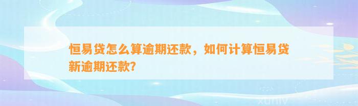 恒易贷怎么算逾期还款，如何计算恒易贷新逾期还款？