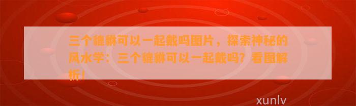 三个貔貅可以一起戴吗图片，探索神秘的风水学：三个貔貅可以一起戴吗？看图解析！