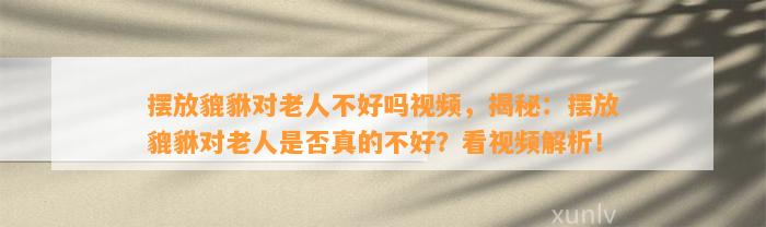 摆放貔貅对老人不好吗视频，揭秘：摆放貔貅对老人是不是真的不好？看视频解析！