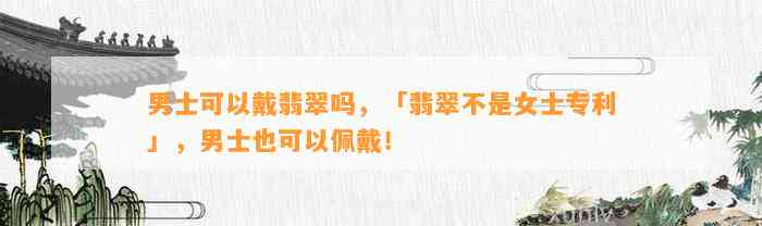 男士可以戴翡翠吗，「翡翠不是女士专利」，男士也可以佩戴！