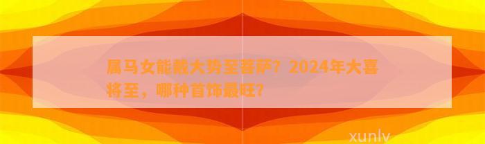 属马女能戴大势至菩萨？2024年大喜将至，哪种首饰最旺？