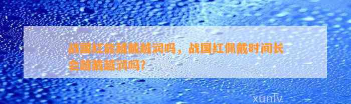 战国红能越戴越润吗，战国红佩戴时间长会越戴越润吗？