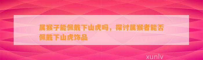 属猴子能佩戴下山虎吗，探讨属猴者能否佩戴下山虎饰品