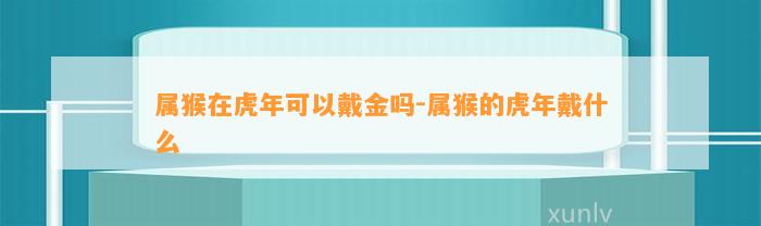 属猴在虎年可以戴金吗-属猴的虎年戴什么