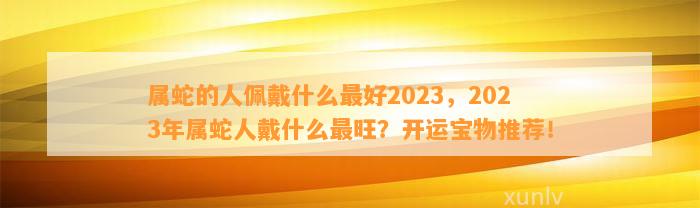 属蛇的人佩戴什么最好2023，2023年属蛇人戴什么最旺？开运宝物推荐！