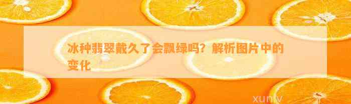 冰种翡翠戴久了会飘绿吗？解析图片中的变化