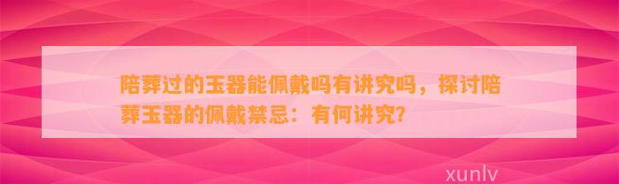 陪葬过的玉器能佩戴吗有讲究吗，探讨陪葬玉器的佩戴禁忌：有何讲究？