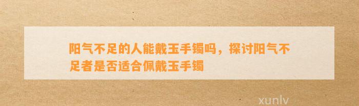 阳气不足的人能戴玉手镯吗，探讨阳气不足者是不是适合佩戴玉手镯