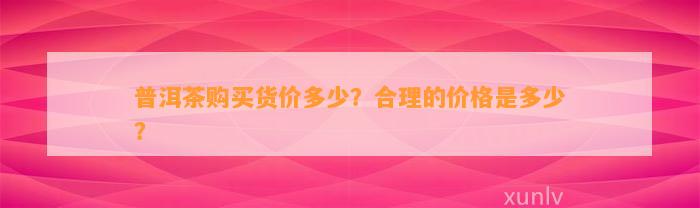 普洱茶购买货价多少？合理的价格是多少？