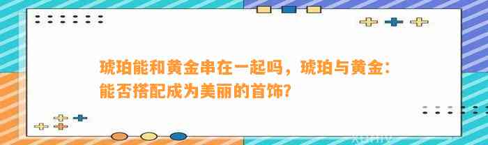 琥珀能和黄金串在一起吗，琥珀与黄金：能否搭配成为美丽的首饰？