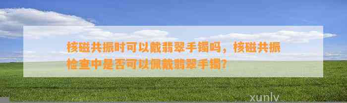 核磁共振时可以戴翡翠手镯吗，核磁共振检查中是不是可以佩戴翡翠手镯？