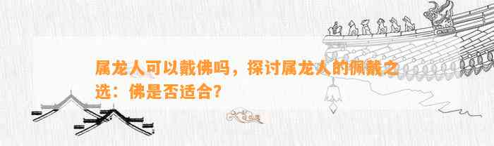 属龙人可以戴佛吗，探讨属龙人的佩戴之选：佛是不是适合？