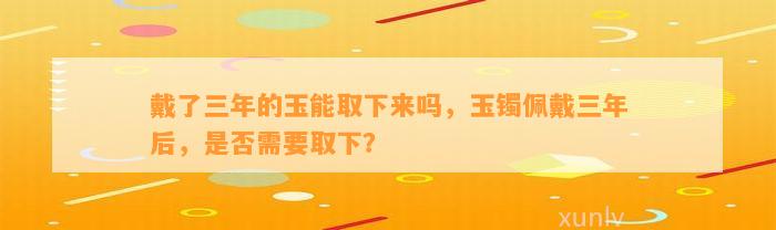 戴了三年的玉能取下来吗，玉镯佩戴三年后，是不是需要取下？