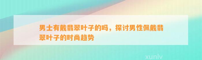 男士有戴翡翠叶子的吗，探讨男性佩戴翡翠叶子的时尚趋势