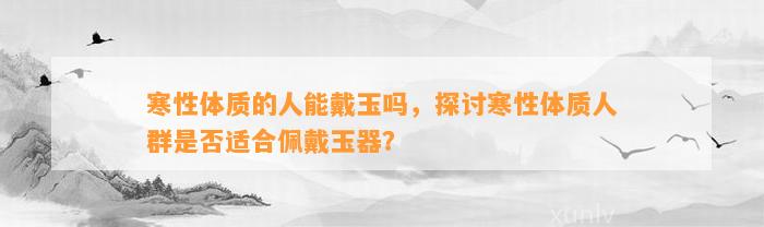 寒性体质的人能戴玉吗，探讨寒性体质人群是不是适合佩戴玉器？