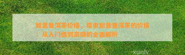 如意普洱茶价格，探索如意普洱茶的价格：从入门级到高端的全面解析