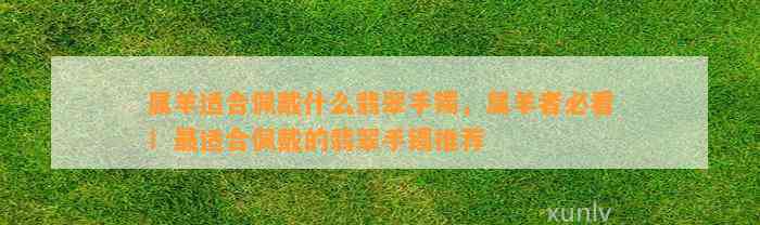 属羊适合佩戴什么翡翠手镯，属羊者必看！最适合佩戴的翡翠手镯推荐