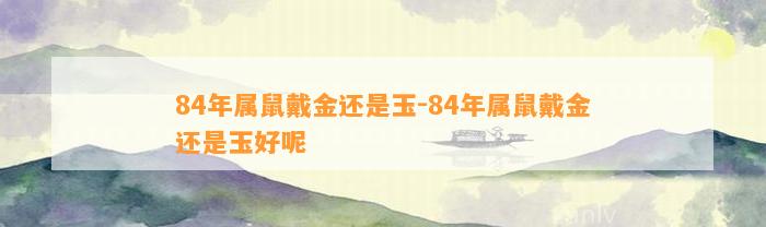 84年属鼠戴金还是玉-84年属鼠戴金还是玉好呢