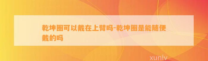 乾坤圈可以戴在上臂吗-乾坤圈是能随便戴的吗