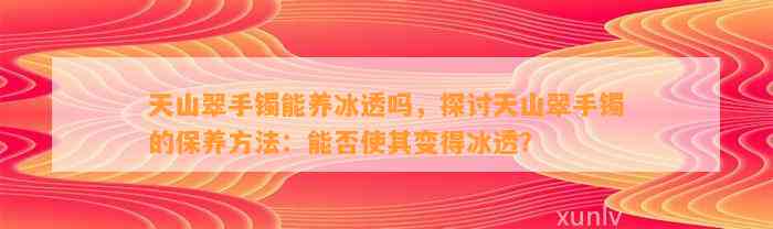 天山翠手镯能养冰透吗，探讨天山翠手镯的保养方法：能否使其变得冰透？