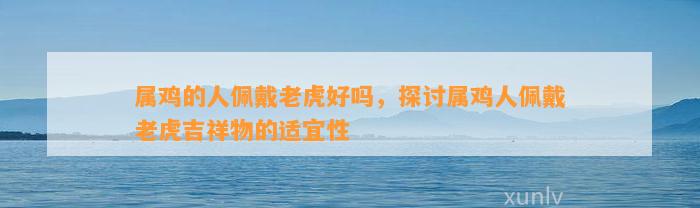 属鸡的人佩戴老虎好吗，探讨属鸡人佩戴老虎吉祥物的适宜性