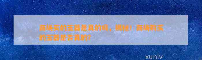 商场买的玉器是真的吗，揭秘！商场购买的玉器是不是真的？