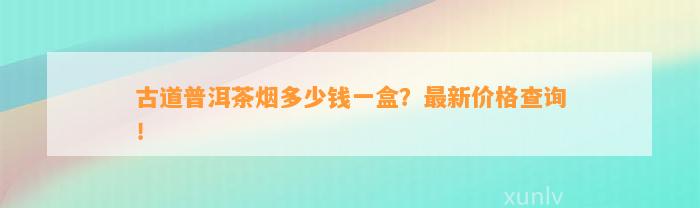 古道普洱茶烟多少钱一盒？最新价格查询！