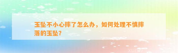 玉坠不小心摔了怎么办，怎样解决不慎摔落的玉坠？