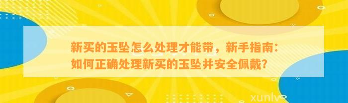 新买的玉坠怎么解决才能带，新手指南：怎样正确解决新买的玉坠并安全佩戴？