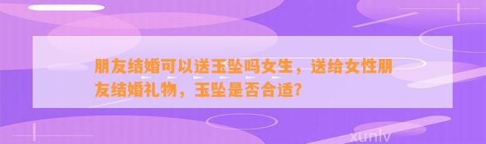 朋友结婚可以送玉坠吗女生，送给女性朋友结婚礼物，玉坠是不是合适？