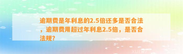 逾期费是年利息的2.5倍还多是否合法，逾期费用超过年利息2.5倍，是否合法规？