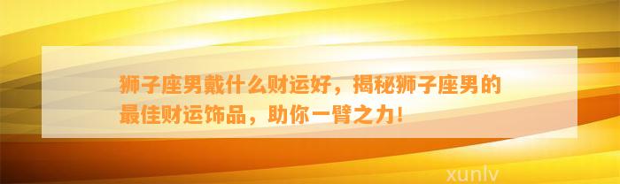 狮子座男戴什么财运好，揭秘狮子座男的最佳财运饰品，助你一臂之力！