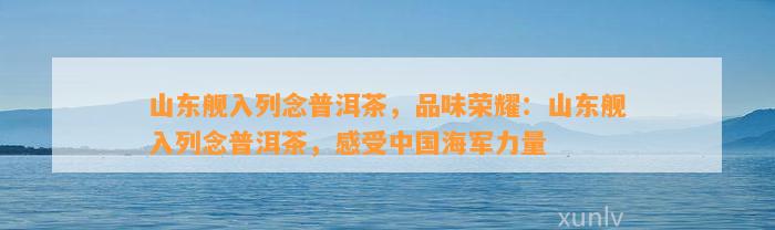 山东舰入列念普洱茶，品味荣耀：山东舰入列念普洱茶，感受中国海军力量