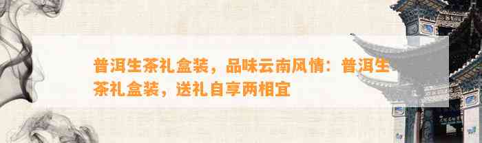 普洱生茶礼盒装，品味云南风情：普洱生茶礼盒装，送礼自享两相宜