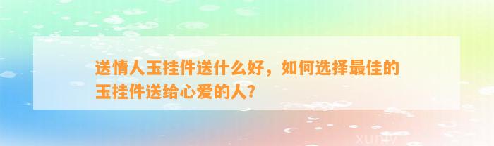 送情人玉挂件送什么好，怎样选择最佳的玉挂件送给心爱的人？