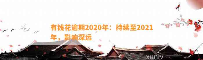 有钱花逾期2020年：持续至2021年，影响深远