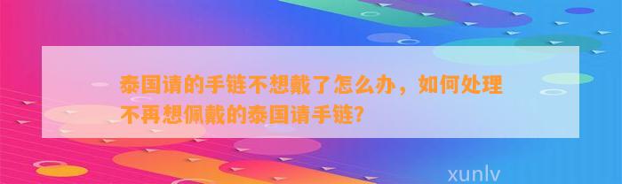 泰国请的手链不想戴了怎么办，怎样解决不再想佩戴的泰国请手链？