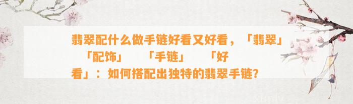 翡翠配什么做手链好看又好看，「翡翠」  「配饰」   「手链」   「好看」：怎样搭配出特别的翡翠手链？