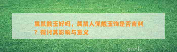 属鼠戴玉好吗，属鼠人佩戴玉饰是不是吉利？探讨其作用与意义