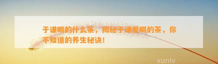 于谦喝的什么茶，揭秘于谦爱喝的茶，你不知道的养生秘诀！